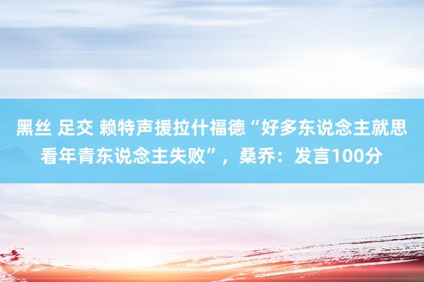 黑丝 足交 赖特声援拉什福德“好多东说念主就思看年青东说念主失败”，桑乔：发言100分