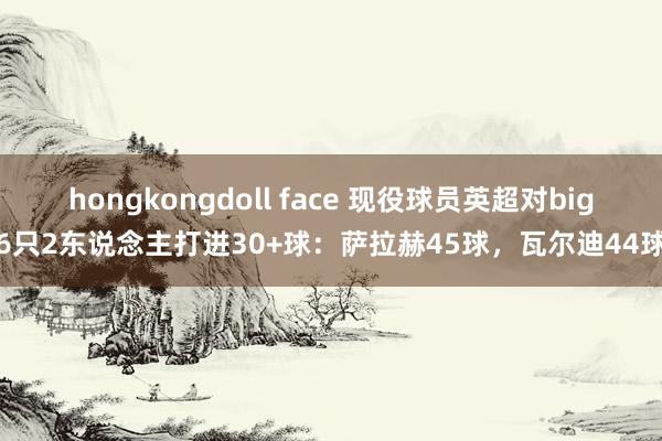 hongkongdoll face 现役球员英超对big6只2东说念主打进30+球：萨拉赫45球，瓦尔迪44球