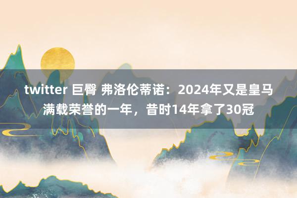 twitter 巨臀 弗洛伦蒂诺：2024年又是皇马满载荣誉的一年，昔时14年拿了30冠