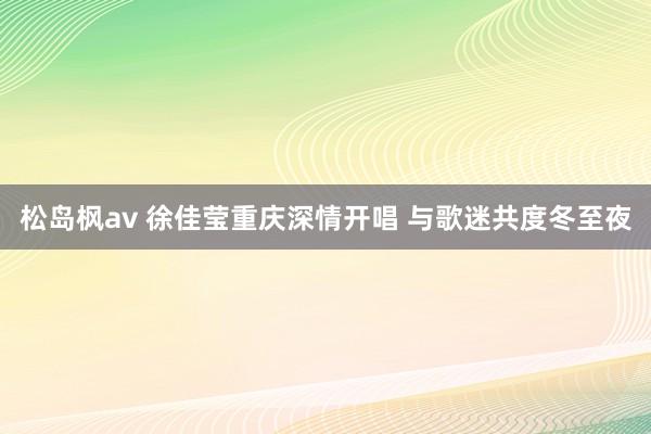 松岛枫av 徐佳莹重庆深情开唱 与歌迷共度冬至夜