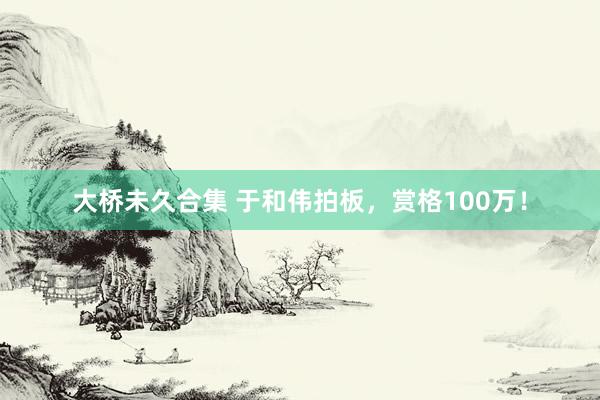 大桥未久合集 于和伟拍板，赏格100万！