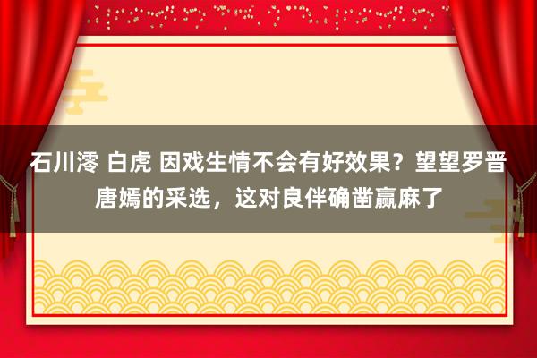 石川澪 白虎 因戏生情不会有好效果？望望罗晋唐嫣的采选，这对良伴确凿赢麻了