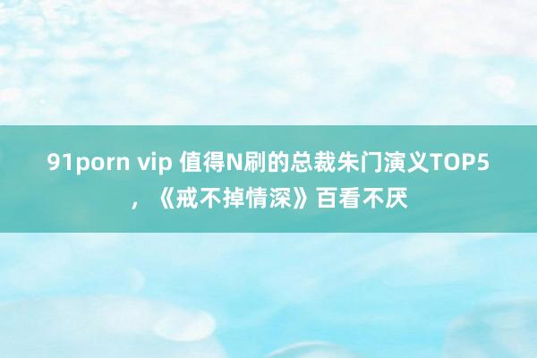 91porn vip 值得N刷的总裁朱门演义TOP5，《戒不掉情深》百看不厌