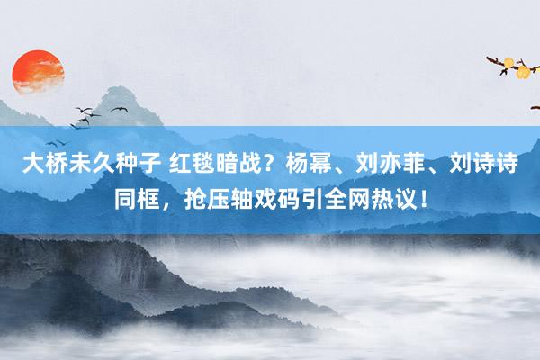 大桥未久种子 红毯暗战？杨幂、刘亦菲、刘诗诗同框，抢压轴戏码引全网热议！