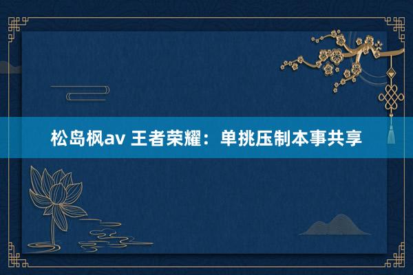 松岛枫av 王者荣耀：单挑压制本事共享