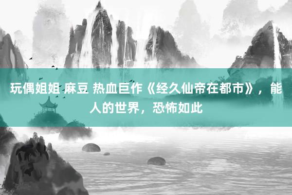 玩偶姐姐 麻豆 热血巨作《经久仙帝在都市》，能人的世界，恐怖如此