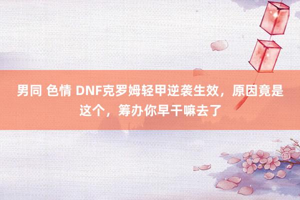 男同 色情 DNF克罗姆轻甲逆袭生效，原因竟是这个，筹办你早干嘛去了