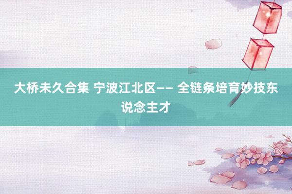 大桥未久合集 宁波江北区—— 全链条培育妙技东说念主才