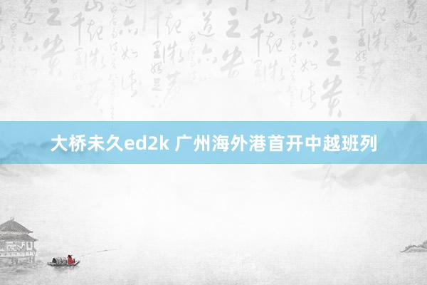 大桥未久ed2k 广州海外港首开中越班列