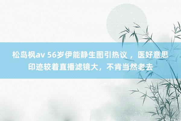 松岛枫av 56岁伊能静生图引热议 ，医好意思印迹较着直播滤镜大，不肯当然老去