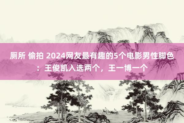 厕所 偷拍 2024网友最有趣的5个电影男性脚色：王俊凯入选两个，王一博一个