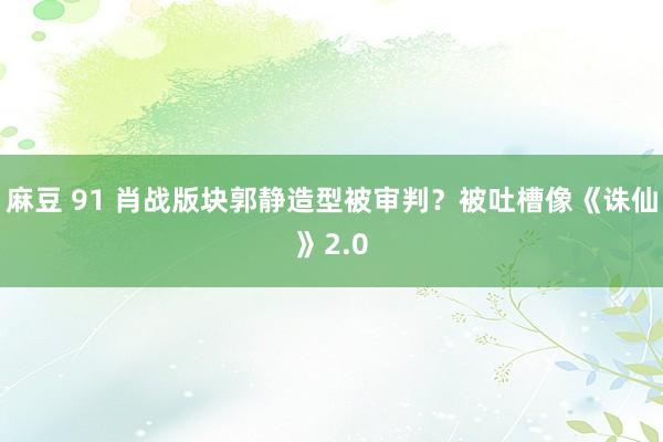 麻豆 91 肖战版块郭静造型被审判？被吐槽像《诛仙》2.0