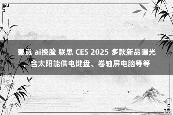 秦岚 ai换脸 联思 CES 2025 多款新品曝光，含太阳能供电键盘、卷轴屏电脑等等