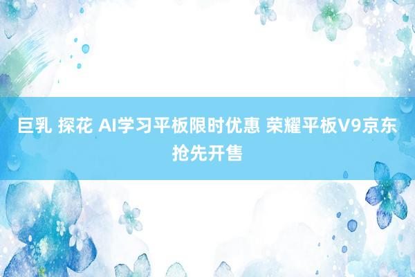 巨乳 探花 AI学习平板限时优惠 荣耀平板V9京东抢先开售