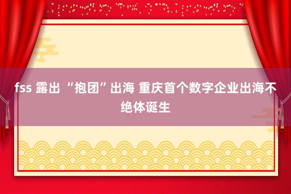 fss 露出 “抱团”出海 重庆首个数字企业出海不绝体诞生