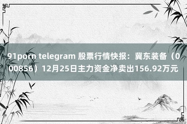 91porn telegram 股票行情快报：冀东装备（000856）12月25日主力资金净卖出156.92万元