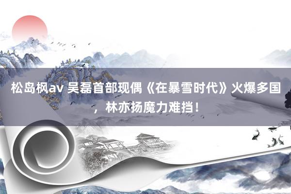 松岛枫av 吴磊首部现偶《在暴雪时代》火爆多国，林亦扬魔力难挡！