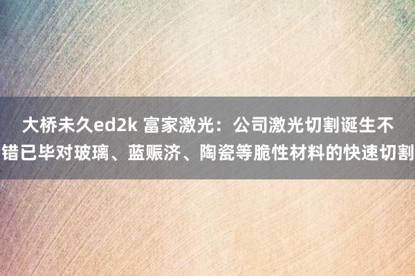 大桥未久ed2k 富家激光：公司激光切割诞生不错已毕对玻璃、蓝赈济、陶瓷等脆性材料的快速切割