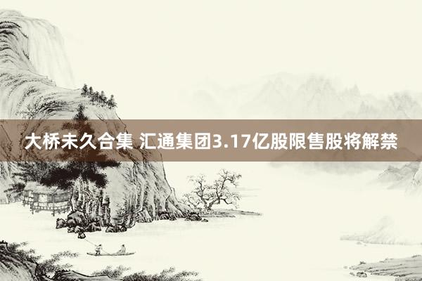 大桥未久合集 汇通集团3.17亿股限售股将解禁