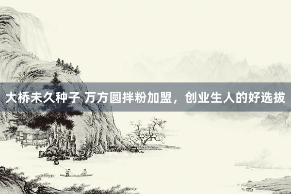 大桥未久种子 万方圆拌粉加盟，创业生人的好选拔