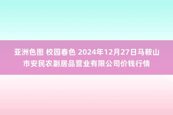 亚洲色图 校园春色 2024年12月27日马鞍山市安民农副居品营业有限公司价钱行情