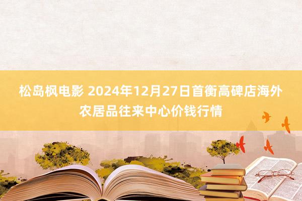 松岛枫电影 2024年12月27日首衡高碑店海外农居品往来中心价钱行情