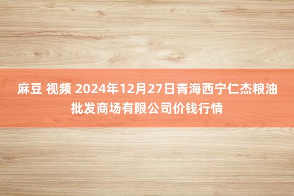 麻豆 视频 2024年12月27日青海西宁仁杰粮油批发商场有限公司价钱行情