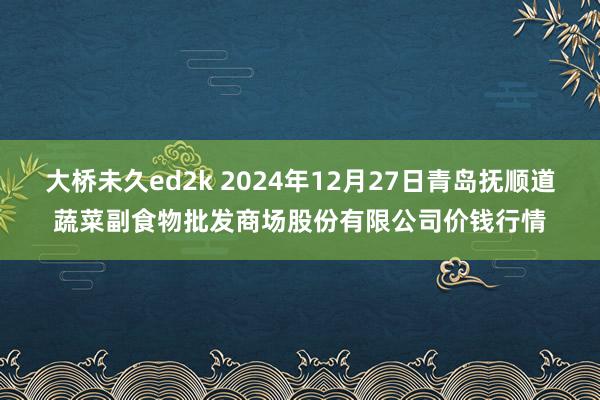 大桥未久ed2k 2024年12月27日青岛抚顺道蔬菜副食物批发商场股份有限公司价钱行情