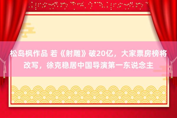 松岛枫作品 若《射雕》破20亿，大家票房榜将改写，徐克稳居中国导演第一东说念主