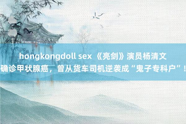 hongkongdoll sex 《亮剑》演员杨清文确诊甲状腺癌，曾从货车司机逆袭成“鬼子专科户”！