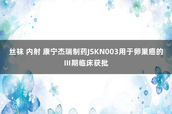 丝袜 内射 康宁杰瑞制药JSKN003用于卵巢癌的Ⅲ期临床获批