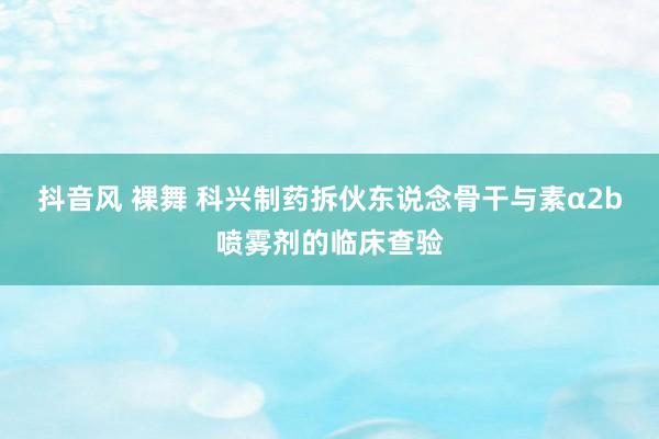 抖音风 裸舞 科兴制药拆伙东说念骨干与素α2b喷雾剂的临床查验