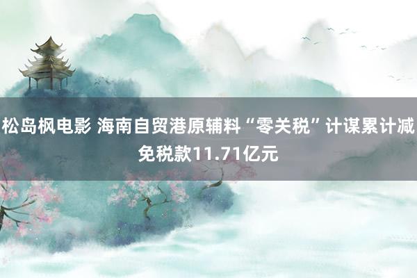 松岛枫电影 海南自贸港原辅料“零关税”计谋累计减免税款11.71亿元