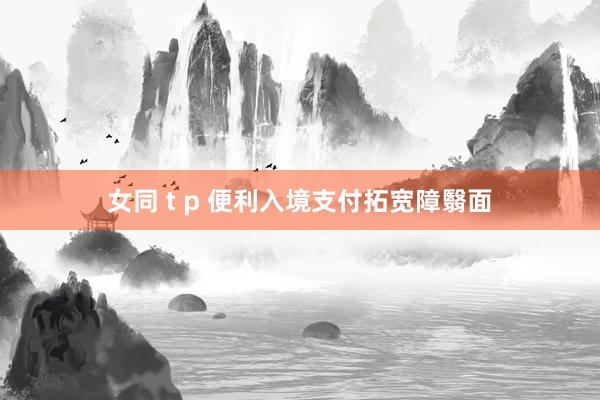 女同 t p 便利入境支付拓宽障翳面