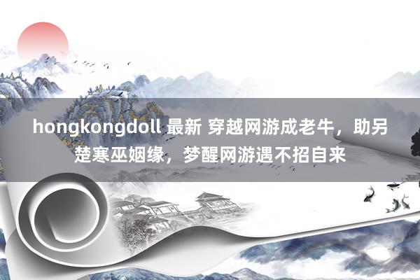 hongkongdoll 最新 穿越网游成老牛，助另楚寒巫姻缘，梦醒网游遇不招自来