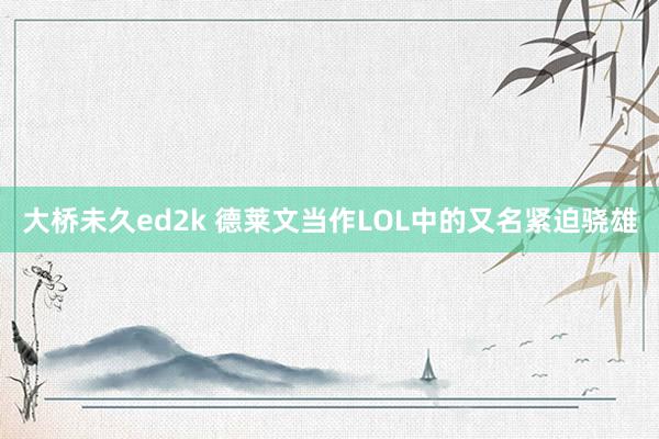 大桥未久ed2k 德莱文当作LOL中的又名紧迫骁雄