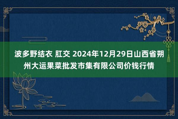 波多野结衣 肛交 2024年12月29日山西省朔州大运果菜批发市集有限公司价钱行情