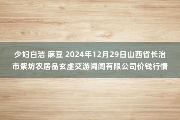 少妇白洁 麻豆 2024年12月29日山西省长治市紫坊农居品玄虚交游阛阓有限公司价钱行情