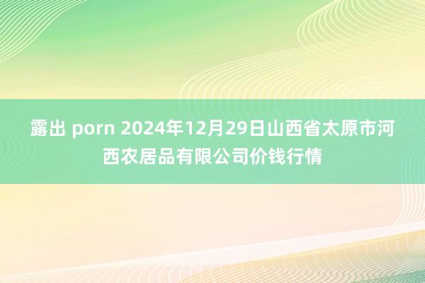 露出 porn 2024年12月29日山西省太原市河西农居品有限公司价钱行情