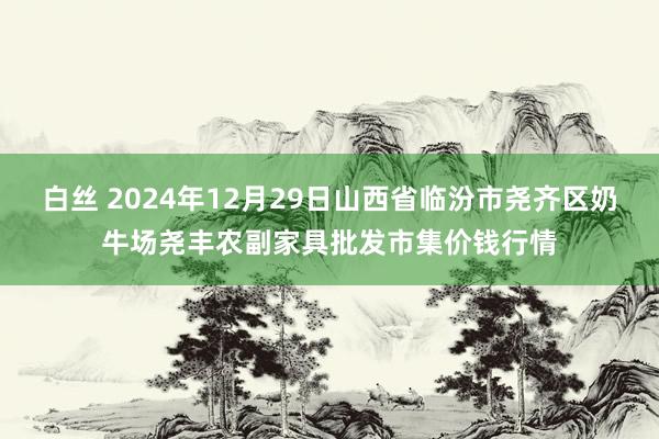 白丝 2024年12月29日山西省临汾市尧齐区奶牛场尧丰农副家具批发市集价钱行情