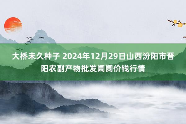 大桥未久种子 2024年12月29日山西汾阳市晋阳农副产物批发阛阓价钱行情