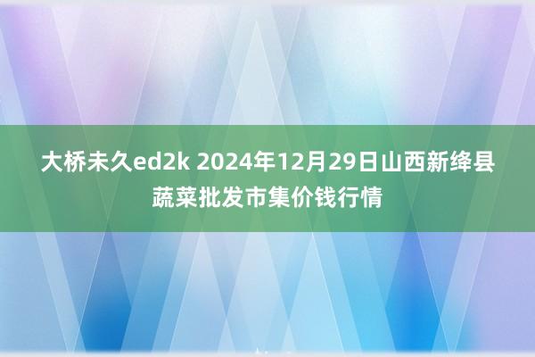 大桥未久ed2k 2024年12月29日山西新绛县蔬菜批发市集价钱行情