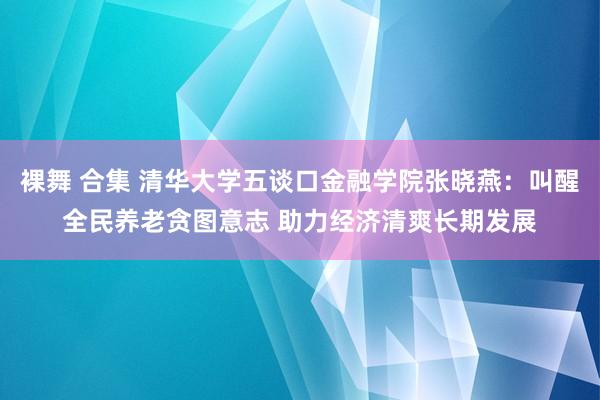 裸舞 合集 清华大学五谈口金融学院张晓燕：叫醒全民养老贪图意志 助力经济清爽长期发展