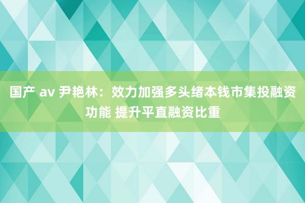 国产 av 尹艳林：效力加强多头绪本钱市集投融资功能 提升平直融资比重