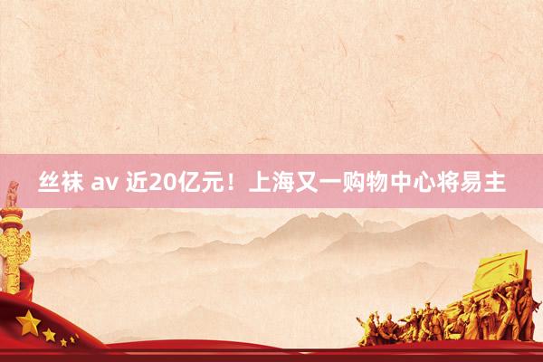 丝袜 av 近20亿元！上海又一购物中心将易主