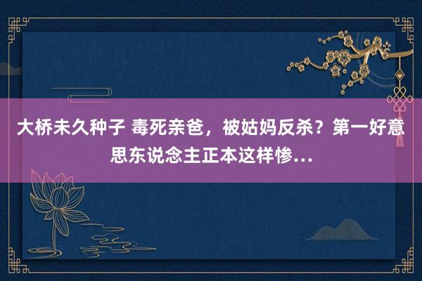 大桥未久种子 毒死亲爸，被姑妈反杀？第一好意思东说念主正本这样惨…