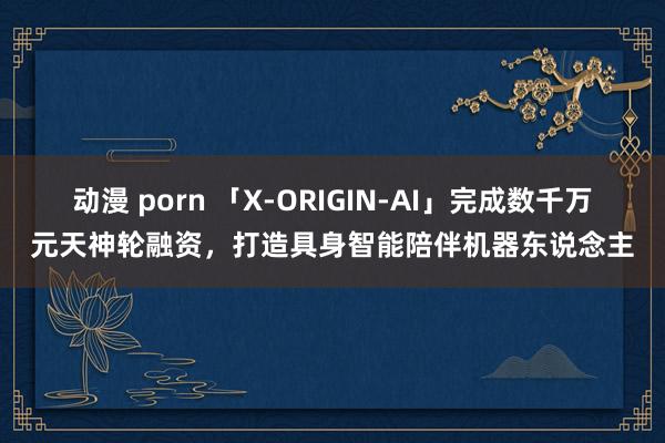 动漫 porn 「X-ORIGIN-AI」完成数千万元天神轮融资，打造具身智能陪伴机器东说念主