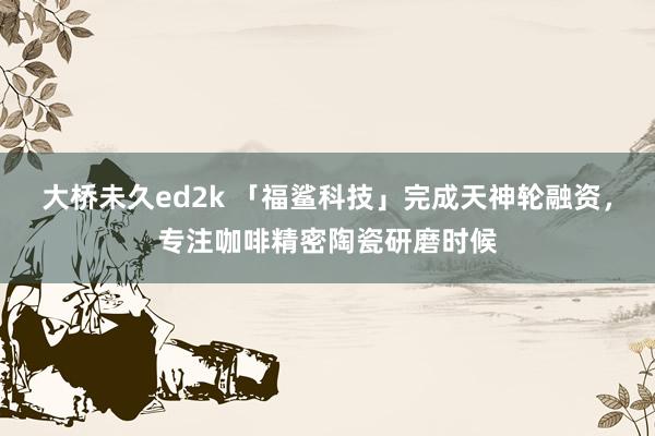 大桥未久ed2k 「福鲨科技」完成天神轮融资，专注咖啡精密陶瓷研磨时候