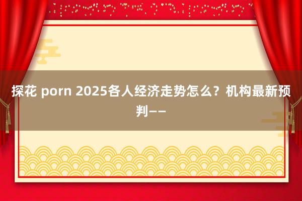 探花 porn 2025各人经济走势怎么？机构最新预判——