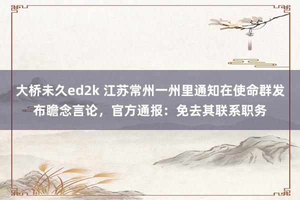 大桥未久ed2k 江苏常州一州里通知在使命群发布瞻念言论，官方通报：免去其联系职务